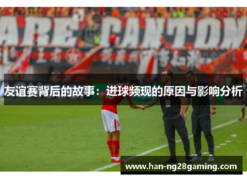 友谊赛背后的故事:进球频现的原因与影响分析 友谊赛背后的故事:进球频现的原因与影响分析