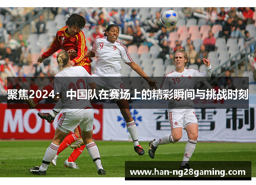 聚焦2024:中国队在赛场上的精彩瞬间与挑战时刻 聚焦2024:中国队在赛场上的精彩瞬间与挑战时刻