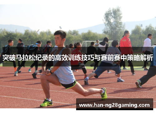 突破马拉松纪录的高效训练技巧与赛前赛中策略解析 突破马拉松纪录的高效训练技巧与赛前赛中策略解析