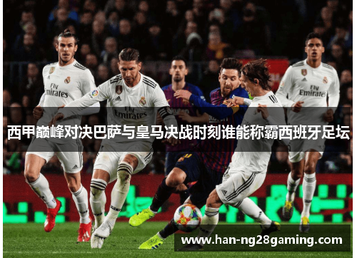 西甲巅峰对决巴萨与皇马决战时刻谁能称霸西班牙足坛 西甲巅峰对决巴萨与皇马决战时刻谁能称霸西班牙足坛