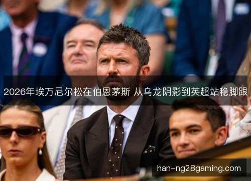 2026年埃万尼尔松在伯恩茅斯 从乌龙阴影到英超站稳脚跟